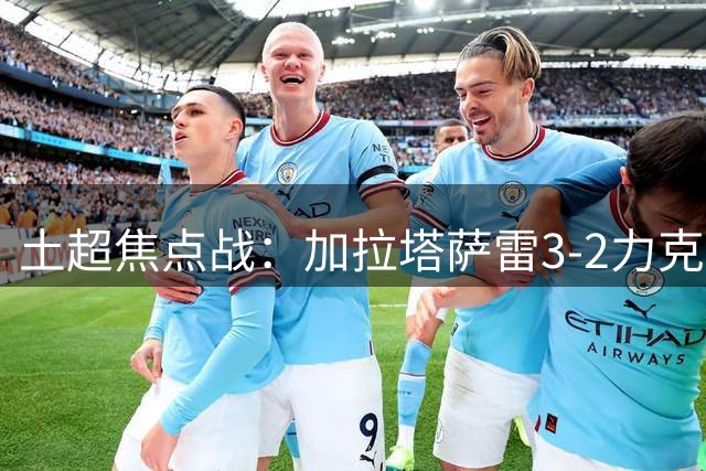土超焦点战：加拉塔萨雷3-2力克伊斯坦布尔继续领跑